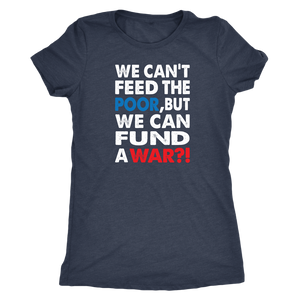 We Can't Feed the Poor, But We Can Fund a War?! Triblend Women's T-Shirt - J & S Graphics